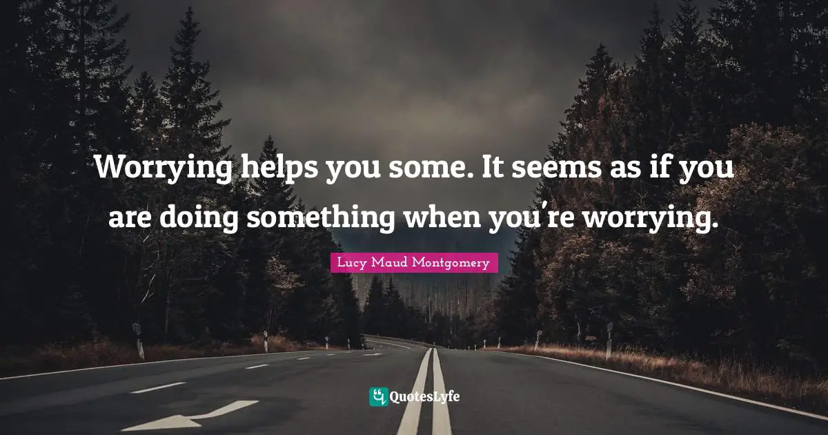 Worrying helps you some. It seems as if you are doing something when you're worrying.
