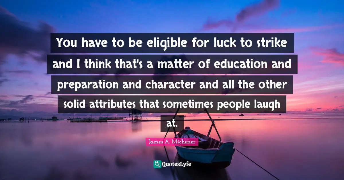 You have to be eligible for luck to strike and I think that's a matter of education and preparation and character and all the other solid attributes that sometimes people laugh at.