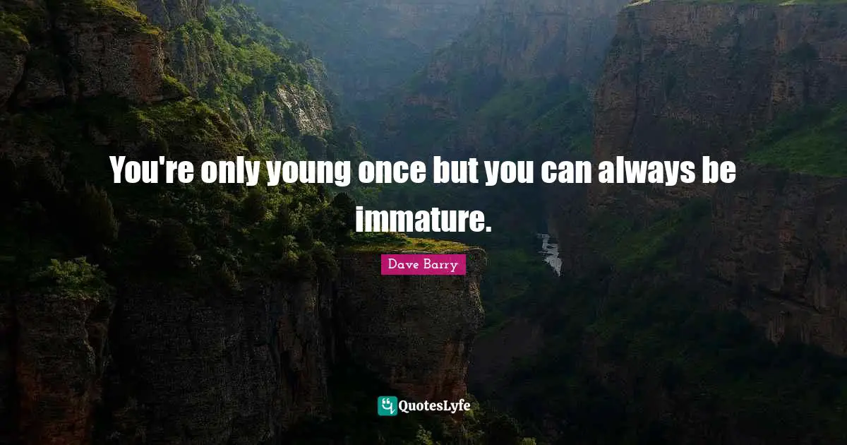 You're only young once but you can always be immature.