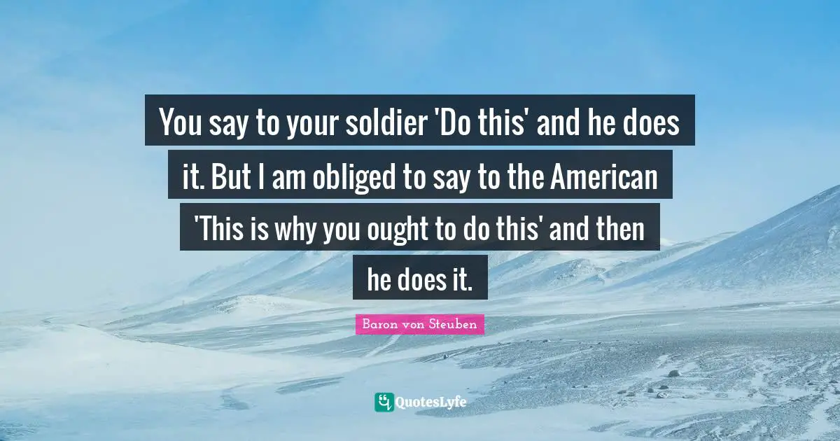 You say to your soldier 'Do this' and he does it. But I am obliged to say to the American 'This is why you ought to do this' and then he does it.