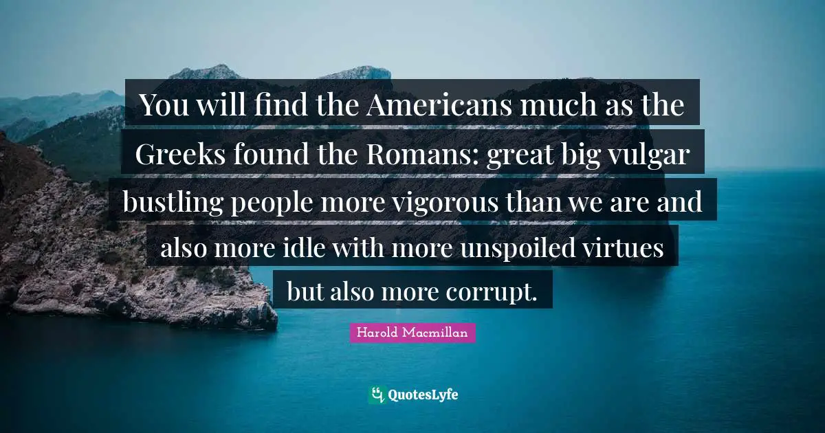You will find the Americans much as the Greeks found the Romans: great big vulgar bustling people more vigorous than we are and also more idle with more unspoiled virtues but also more corrupt.