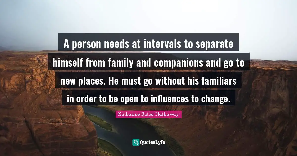 A person needs at intervals to separate himself from family and companions and go to new places. He must go without his familiars in order to be open to influences to change.