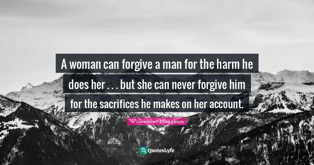 A woman can forgive a man for the harm he does her . . . but she can never forgive him for the sacrifices he makes on her account.
