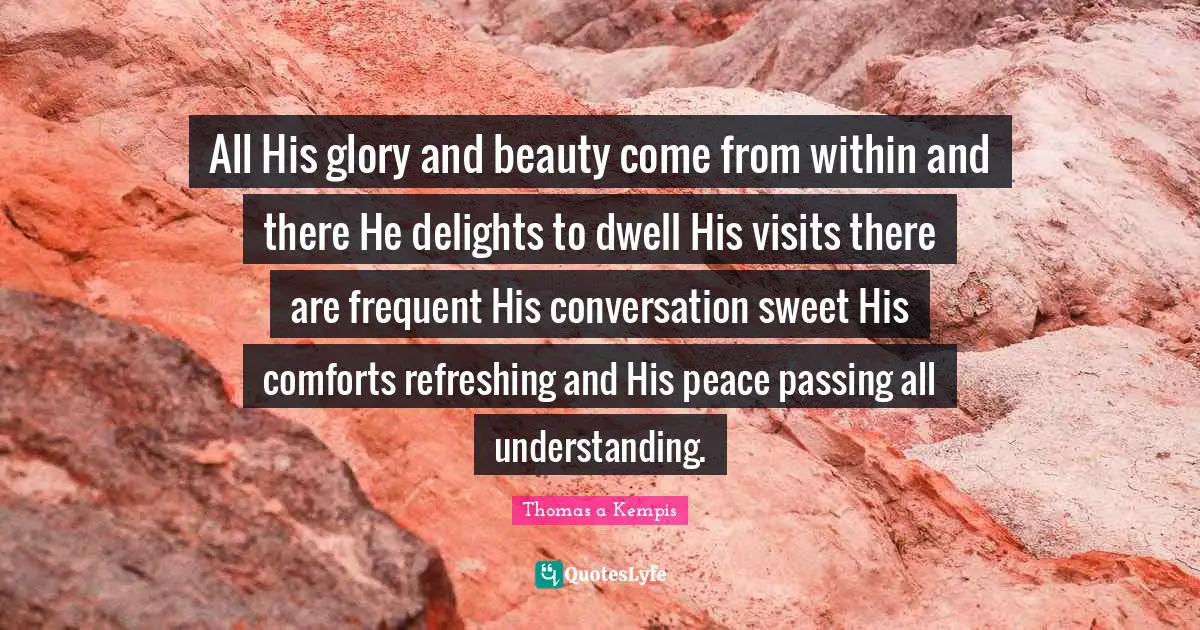 All His glory and beauty come from within and there He delights to dwell His visits there are frequent His conversation sweet His comforts refreshing and His peace passing all understanding.