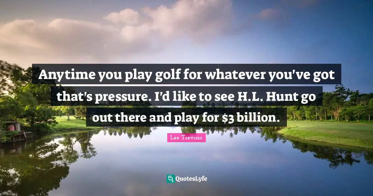 Anytime you play golf for whatever you've got that's pressure. I'd like to see H.L. Hunt go out there and play for $3 billion.