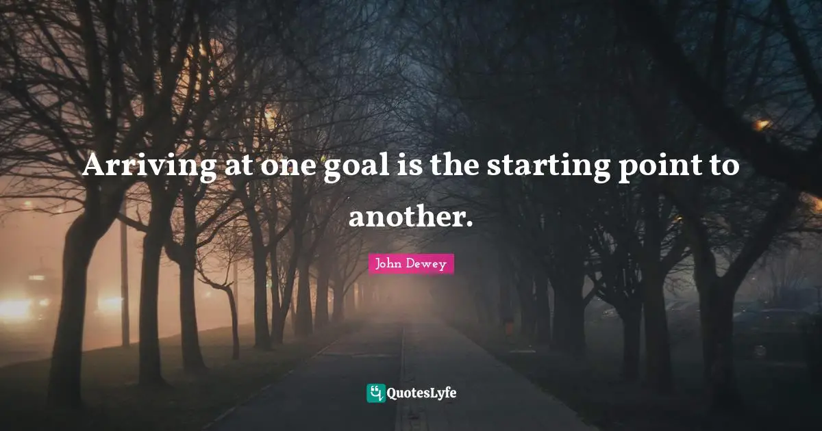 Arriving at one goal is the starting point to another.