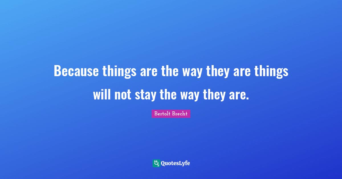 Because things are the way they are things will not stay the way they are.