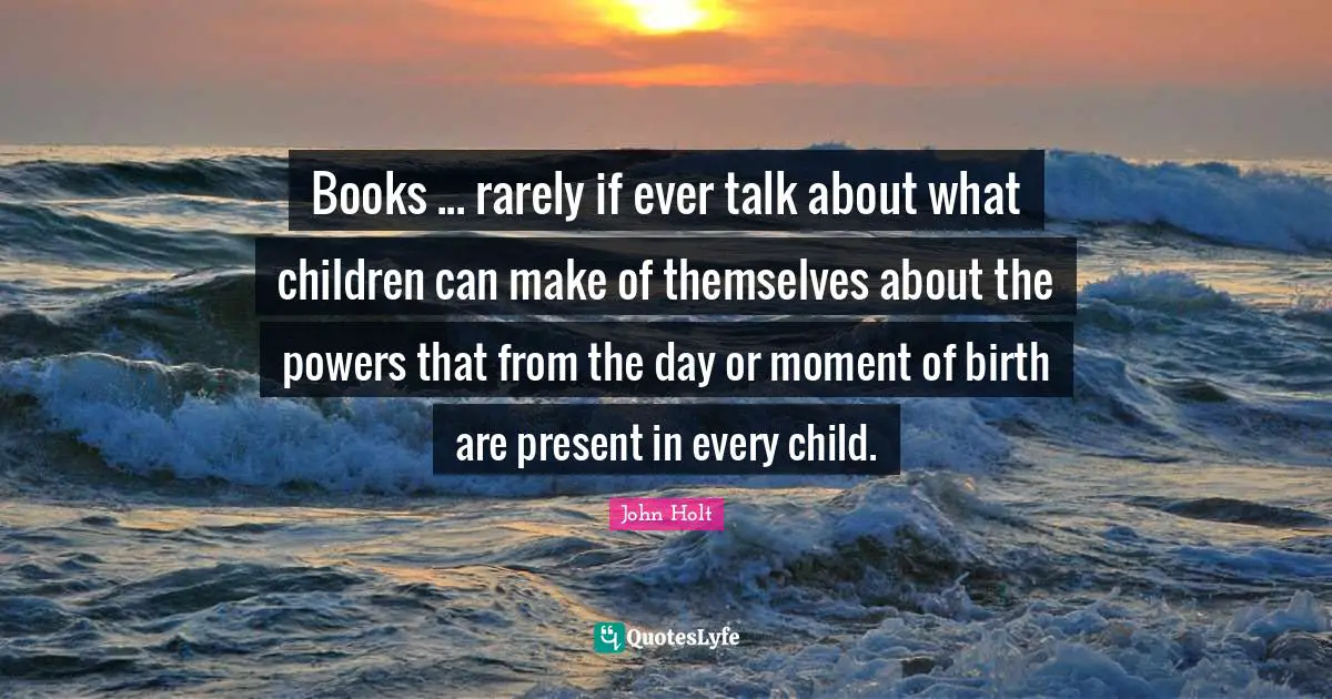 Books ... rarely if ever talk about what children can make of themselves about the powers that from the day or moment of birth are present in every child.