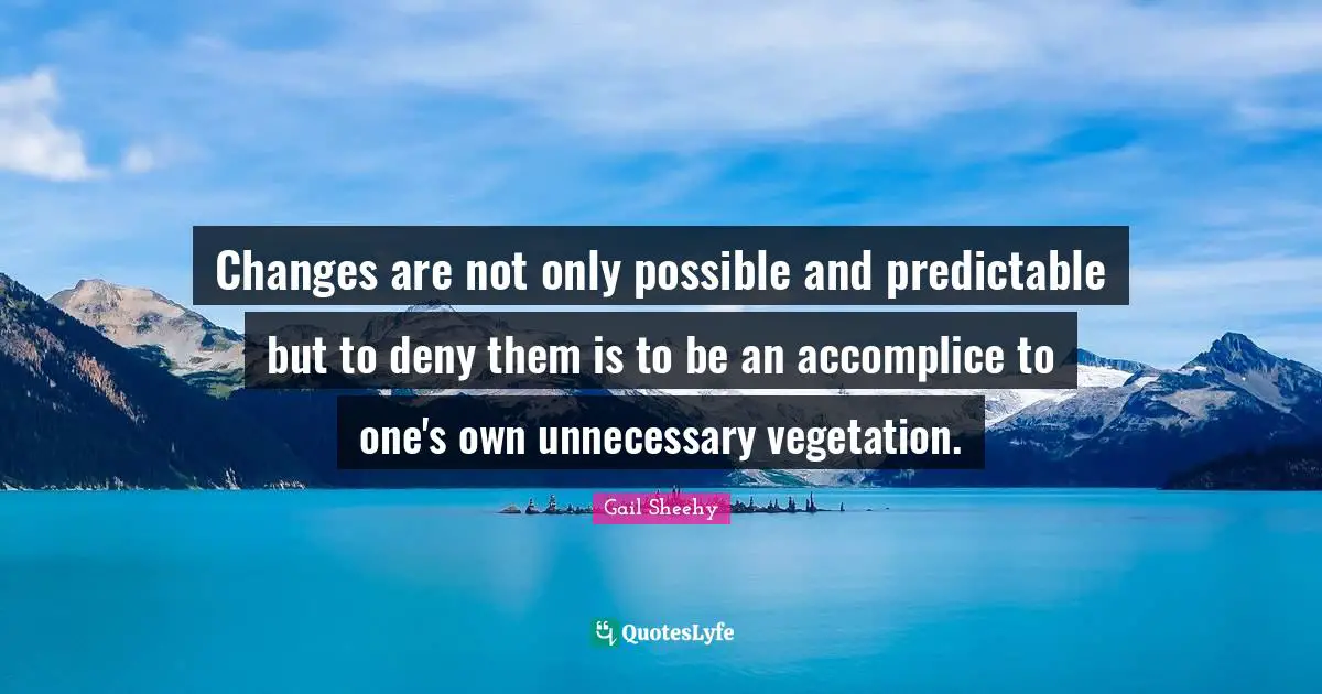 Changes are not only possible and predictable but to deny them is to be an accomplice to one's own unnecessary vegetation.