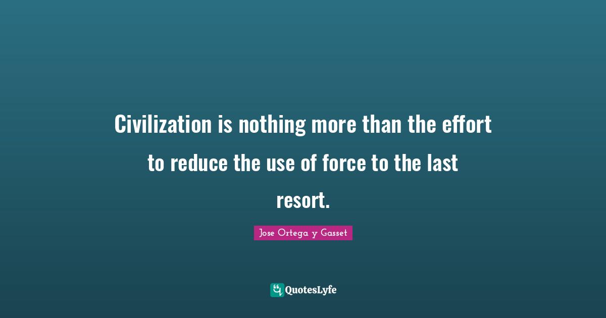 Civilization is nothing more than the effort to reduce the use of force to the last resort.