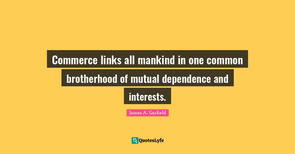 Commerce links all mankind in one common brotherhood of mutual dependence and interests.