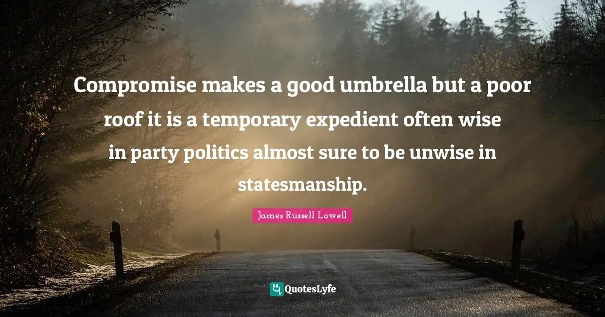 Compromise makes a good umbrella but a poor roof it is a temporary expedient often wise in party politics almost sure to be unwise in statesmanship.