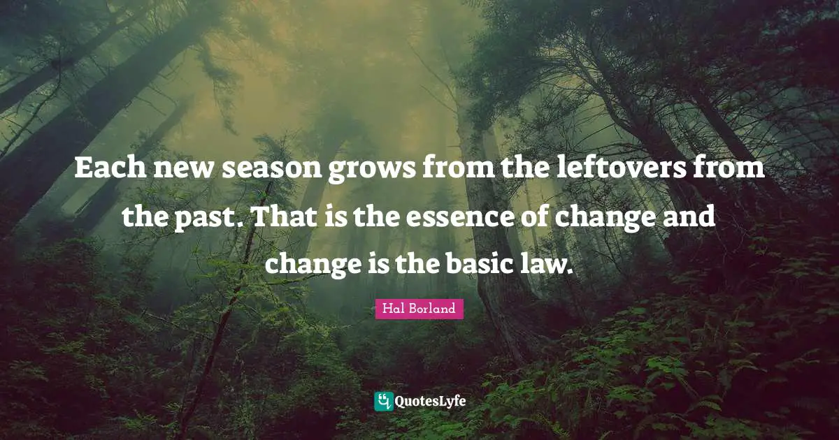 Hal Borland Quotes: "Each new season grows from the leftovers from the past. That is the essence of change and change is the basic law."
