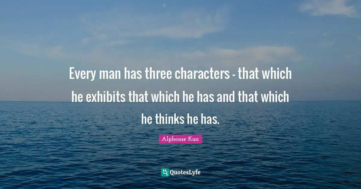 Every man has three characters - that which he exhibits that which he has and that which he thinks he has.