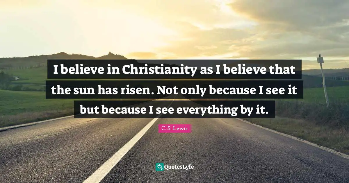 C. S. Lewis Quotes: I believe in Christianity as I believe that the sun has risen. Not only because I see it but because I see everything by it.
