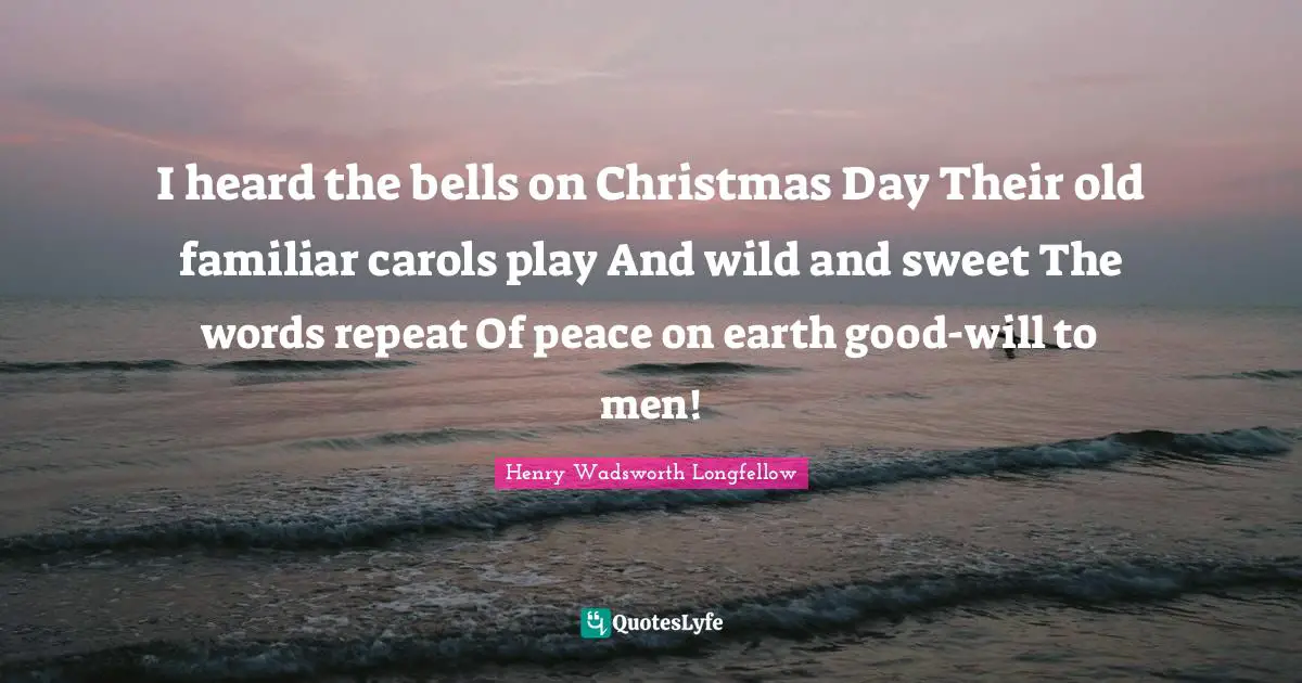 I heard the bells on Christmas Day Their old familiar carols play And wild and sweet The words repeat Of peace on earth good-will to men!