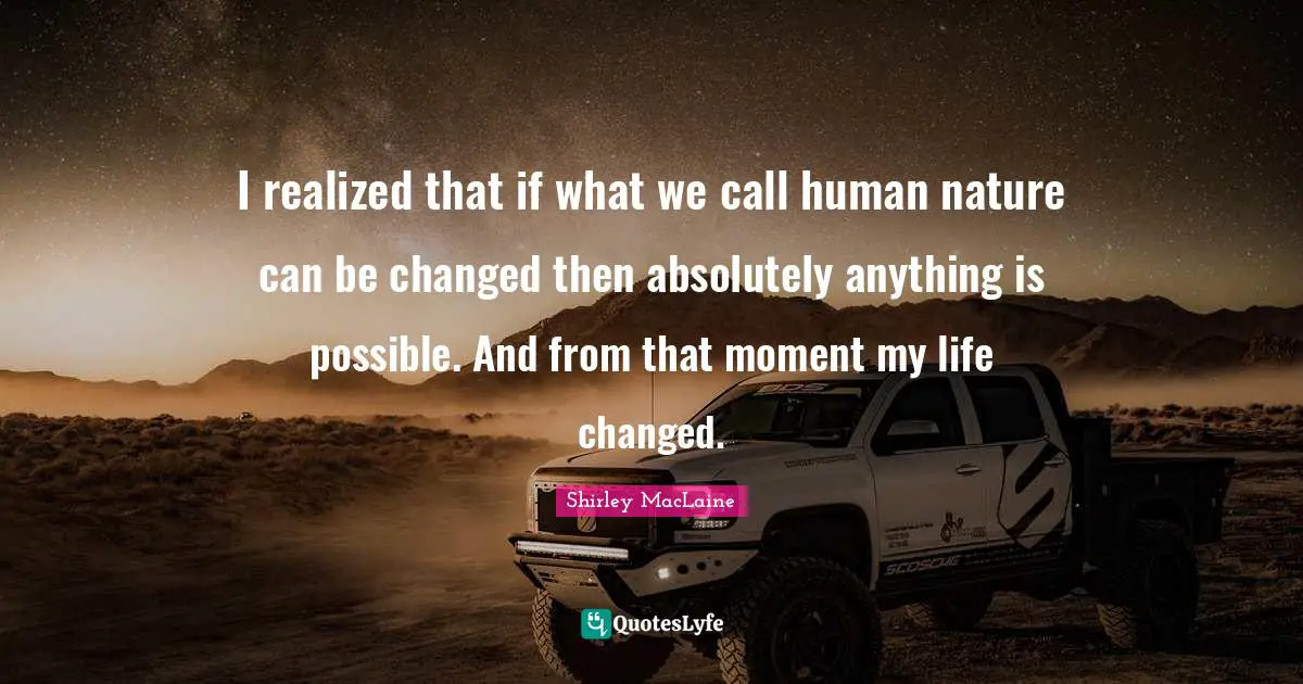 I realized that if what we call human nature can be changed then absolutely anything is possible. And from that moment my life changed.