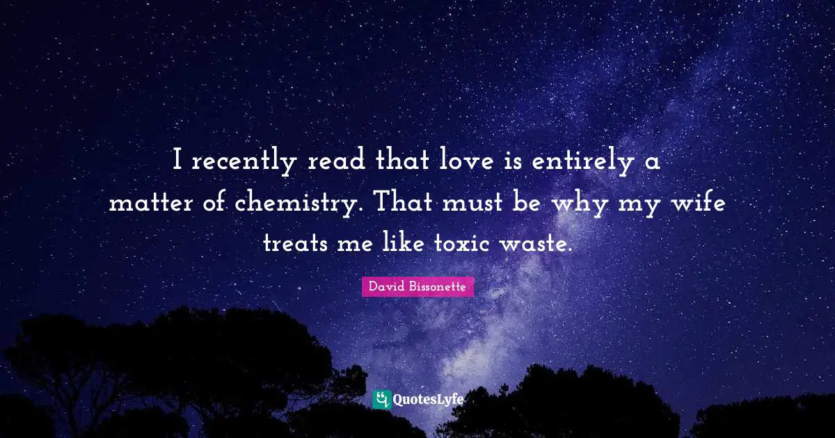 I recently read that love is entirely a matter of chemistry. That must be why my wife treats me like toxic waste.