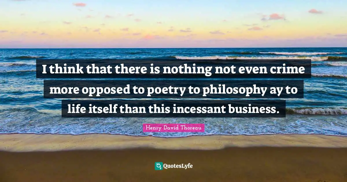 I think that there is nothing not even crime more opposed to poetry to philosophy ay to life itself than this incessant business.