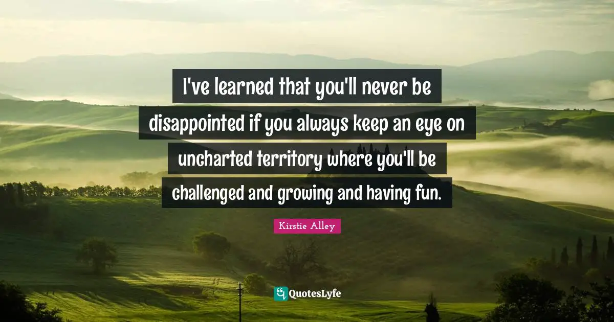 I've learned that you'll never be disappointed if you always keep an eye on uncharted territory where you'll be challenged and growing and having fun.