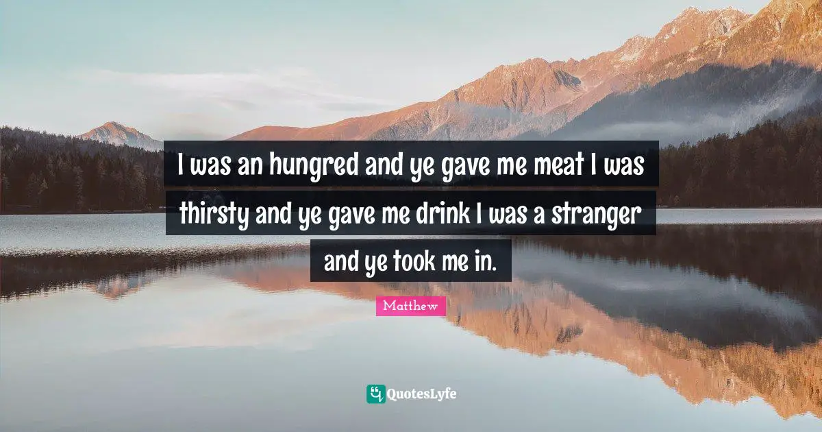 I was an hungred and ye gave me meat I was thirsty and ye gave me drink I was a stranger and ye took me in.