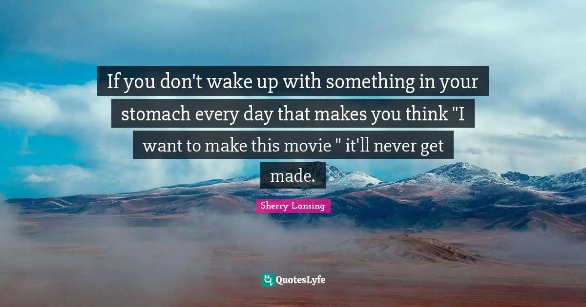 If you don't wake up with something in your stomach every day that makes you think "I want to make this movie " it'll never get made.