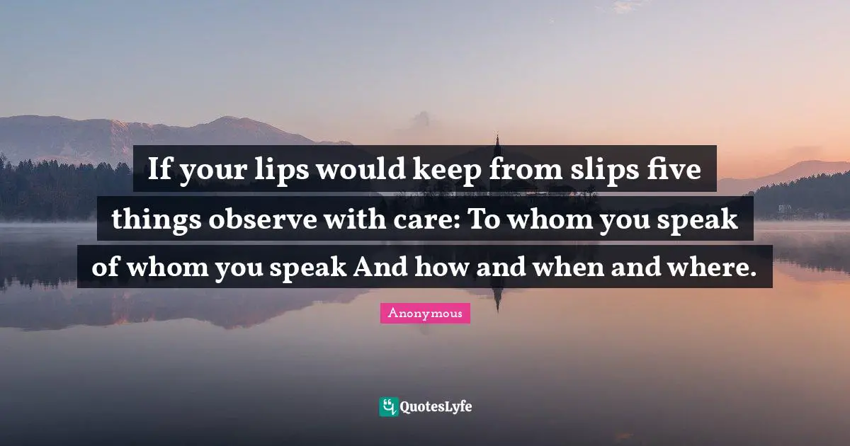 If your lips would keep from slips five things observe with care: To whom you speak of whom you speak And how and when and where.