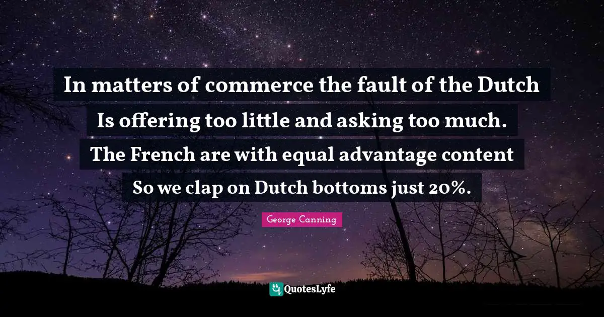 In matters of commerce the fault of the Dutch Is offering too little and asking too much. The French are with equal advantage content So we clap on Dutch bottoms just 20%.