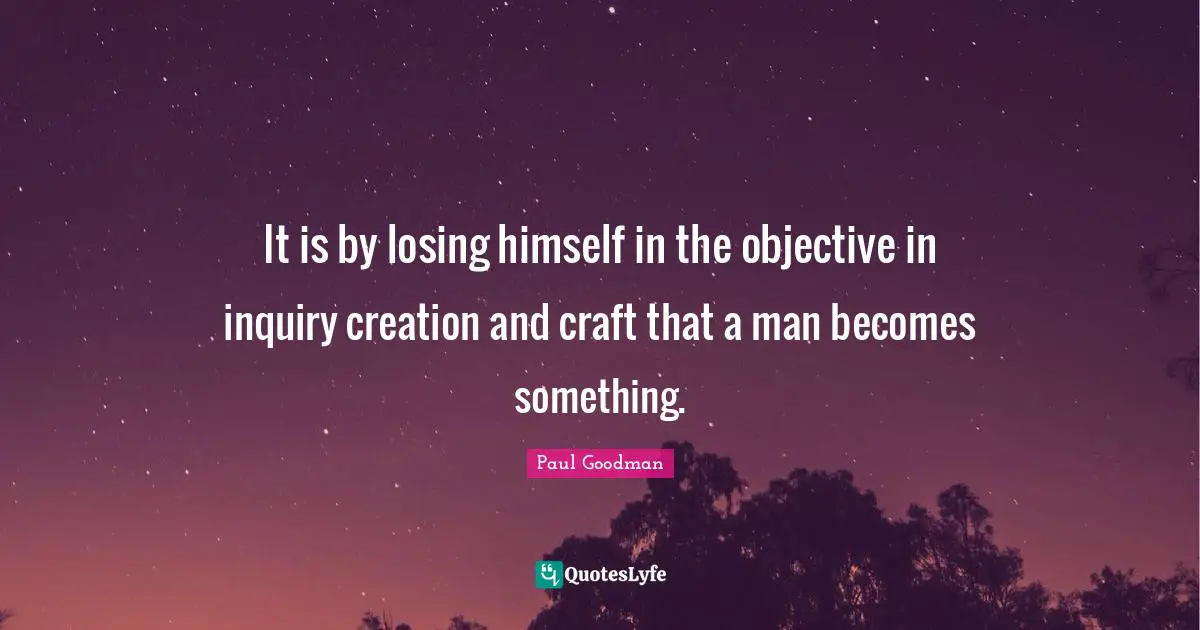 It is by losing himself in the objective in inquiry creation and craft that a man becomes something.
