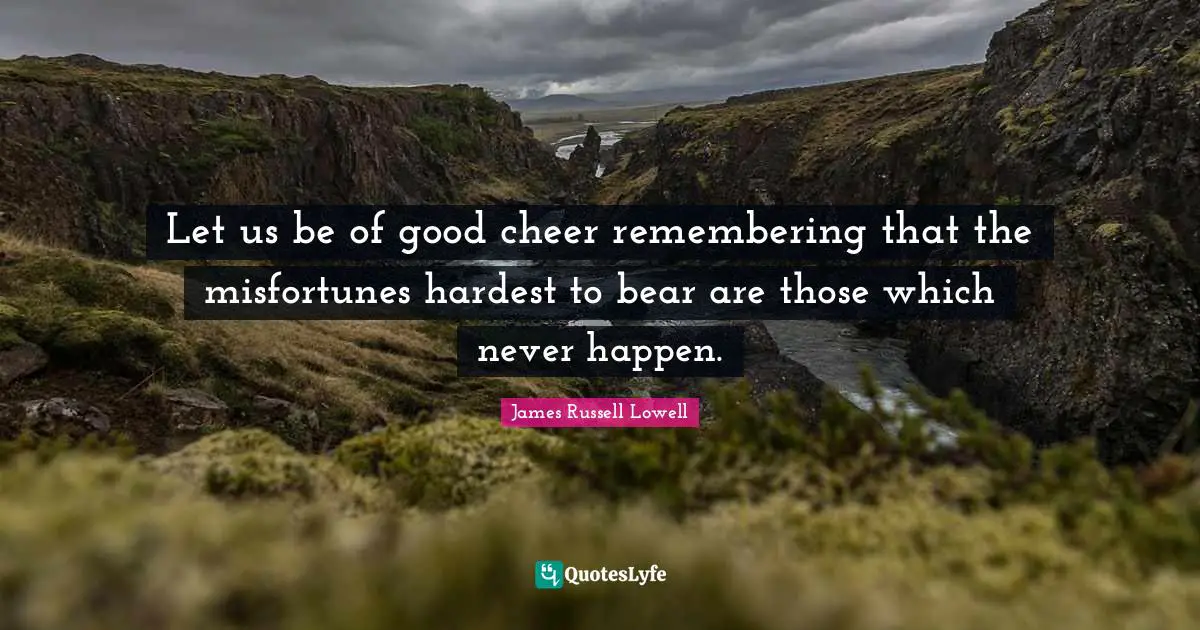 Let us be of good cheer remembering that the misfortunes hardest to bear are those which never happen.