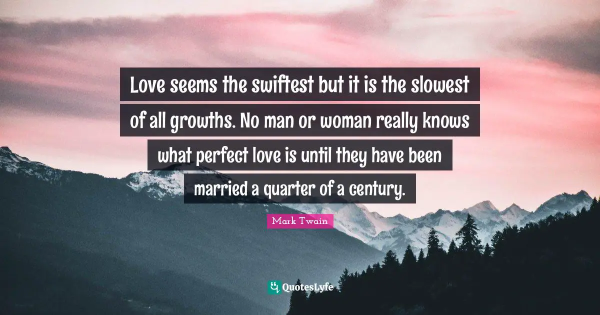 Love seems the swiftest but it is the slowest of all growths. No man or woman really knows what perfect love is until they have been married a quarter of a century.