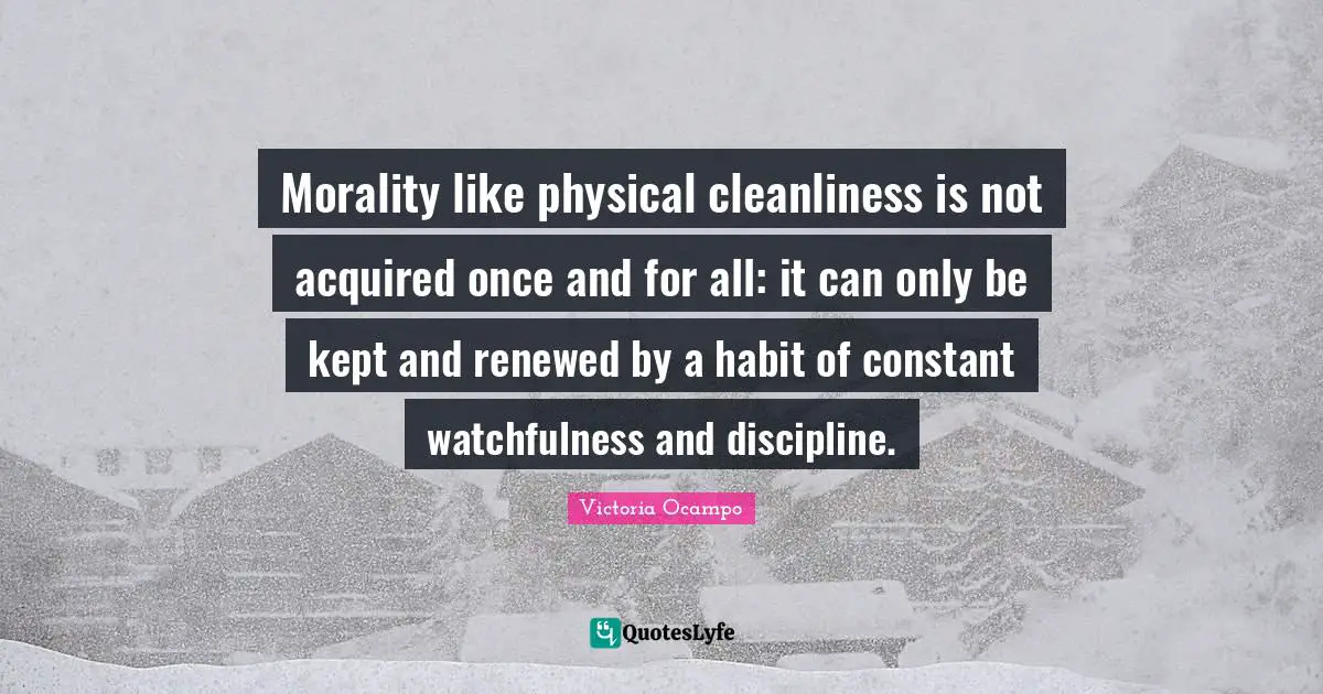 Morality like physical cleanliness is not acquired once and for all: it can only be kept and renewed by a habit of constant watchfulness and discipline.