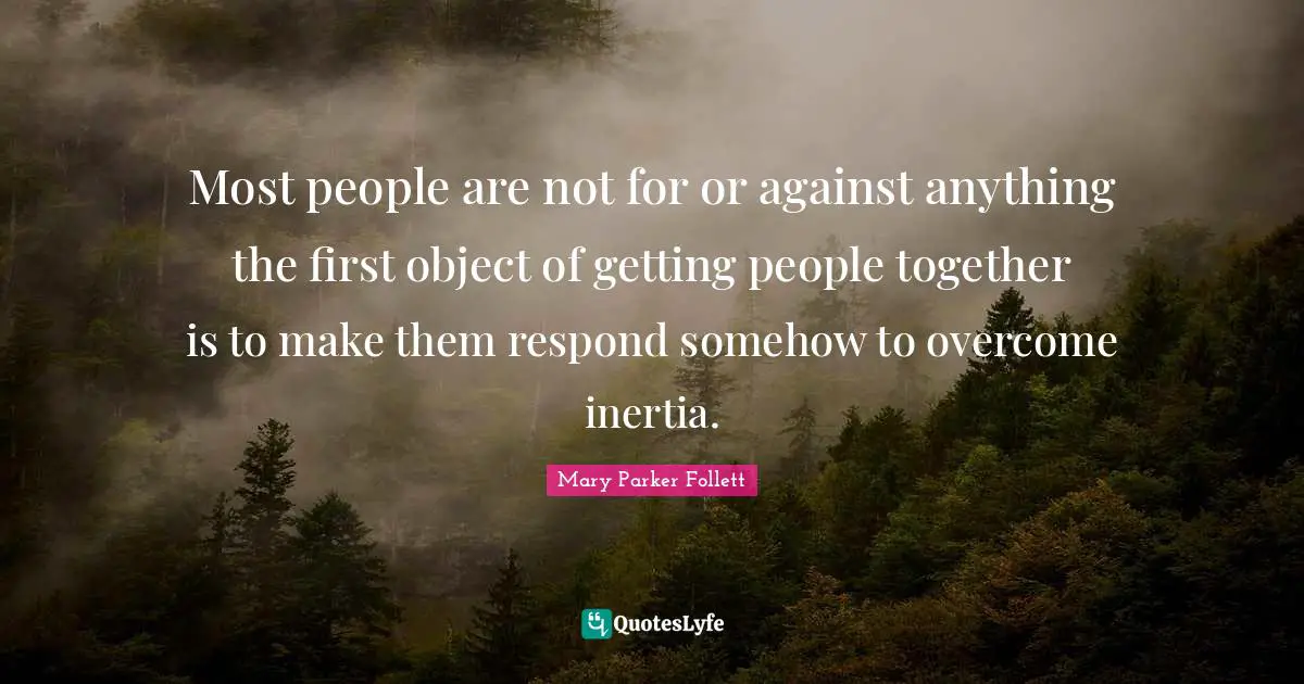 Most people are not for or against anything the first object of getting people together is to make them respond somehow to overcome inertia.
