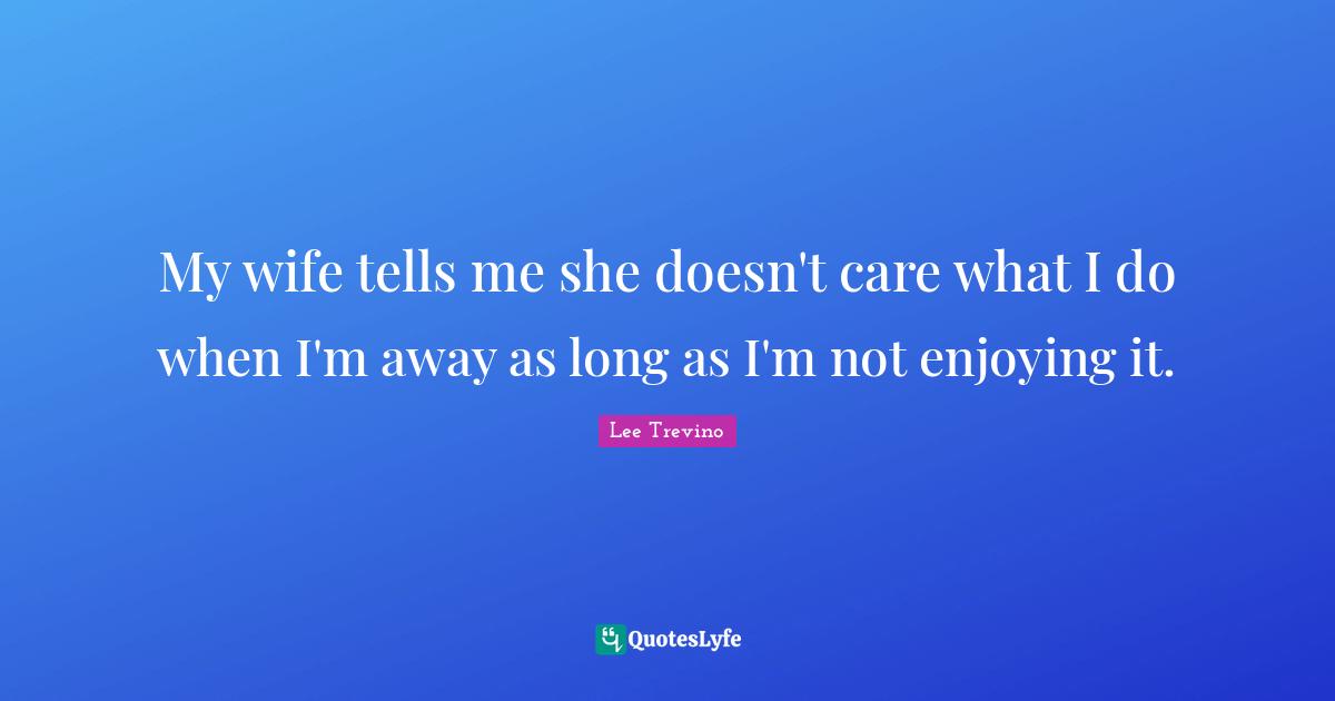 My wife tells me she doesn't care what I do when I'm away as long as I'm not enjoying it.