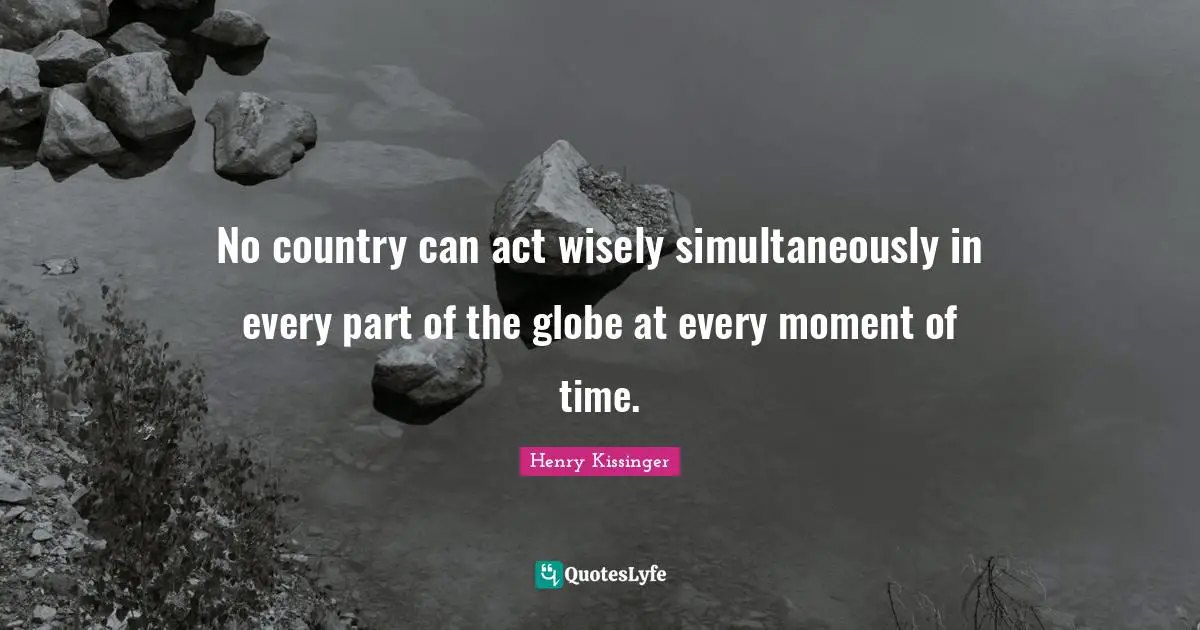 No country can act wisely simultaneously in every part of the globe at every moment of time.