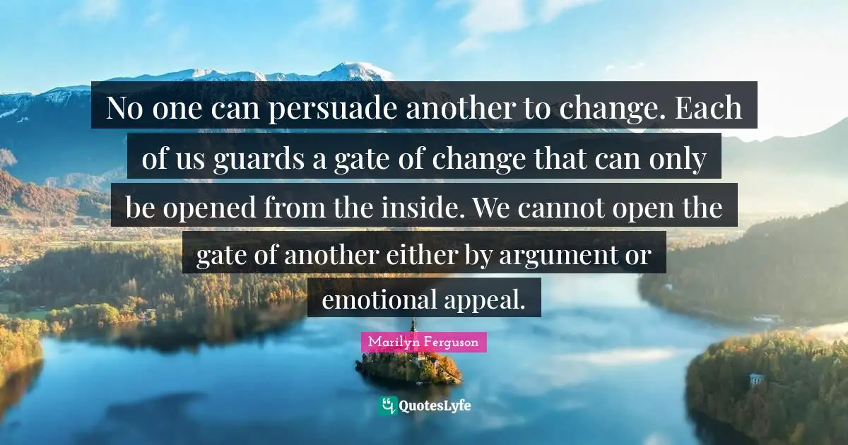 No one can persuade another to change. Each of us guards a gate of change that can only be opened from the inside. We cannot open the gate of another either by argument or emotional appeal.