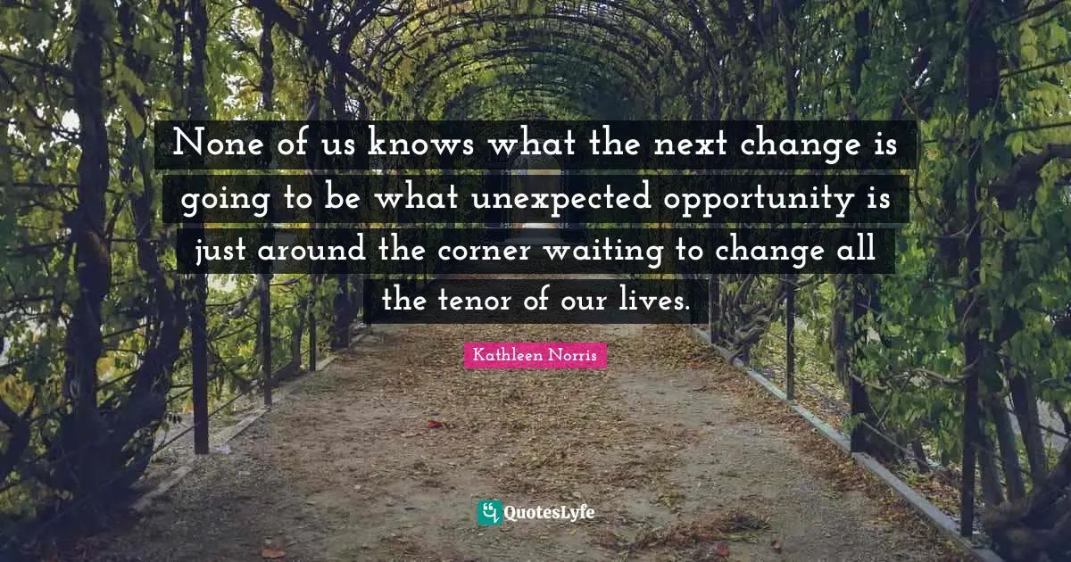 Kathleen Norris Quotes: "None of us knows what the next change is going to be what unexpected opportunity is just around the corner waiting to change all the tenor of our lives."
