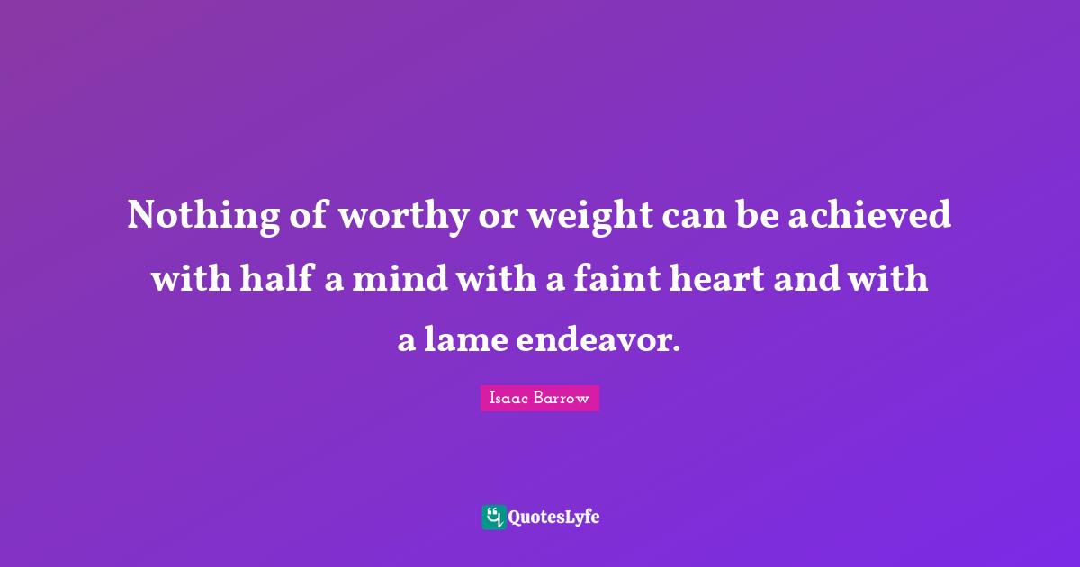 Nothing of worthy or weight can be achieved with half a mind with a faint heart and with a lame endeavor.