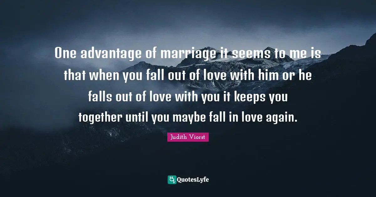 One advantage of marriage it seems to me is that when you fall out of love with him or he falls out of love with you it keeps you together until you maybe fall in love again.