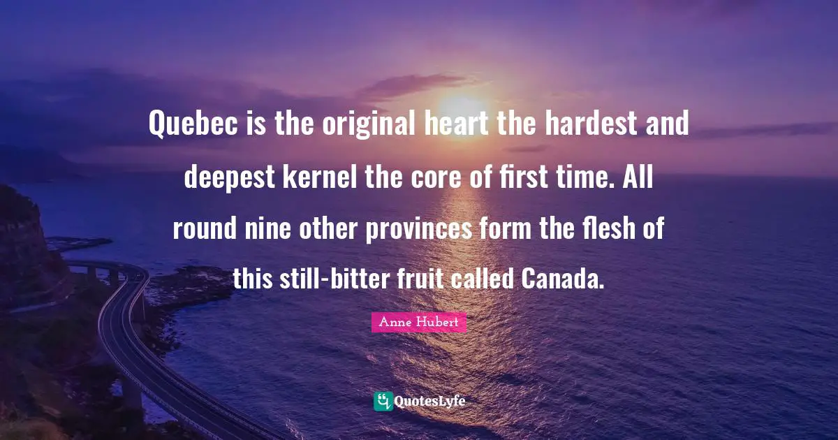 Quebec is the original heart the hardest and deepest kernel the core of first time. All round nine other provinces form the flesh of this still-bitter fruit called Canada.