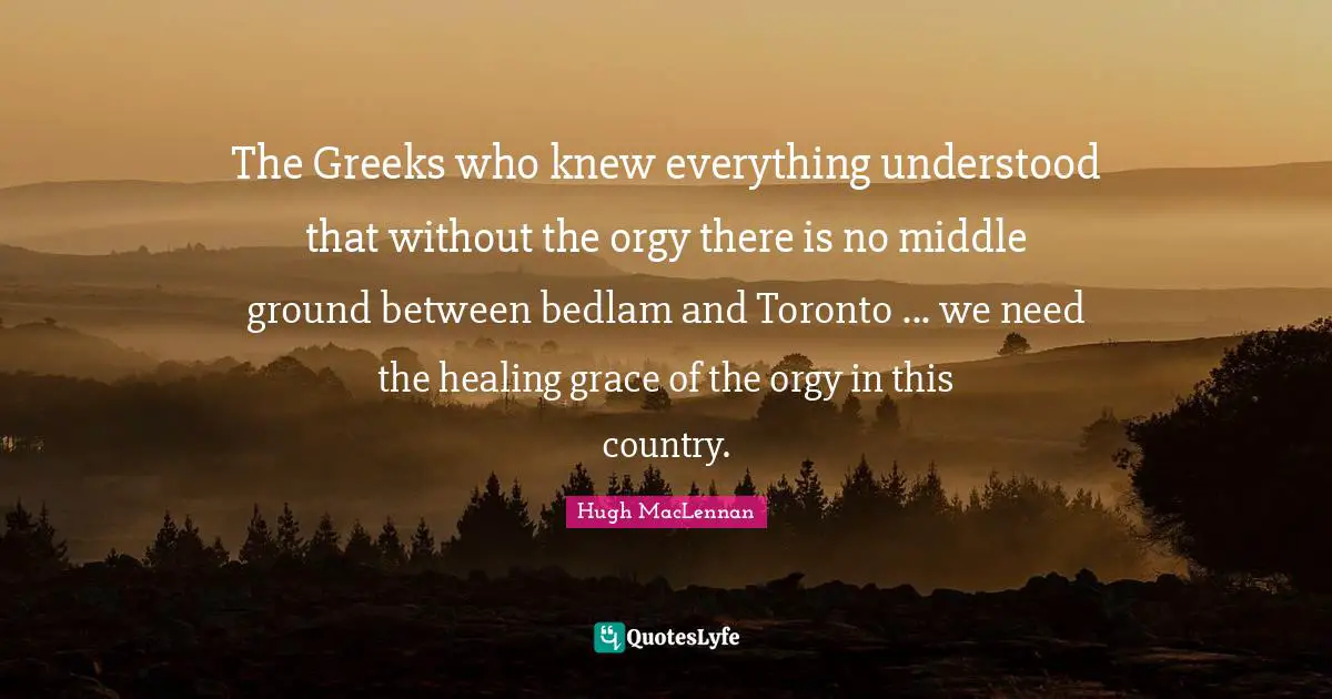The Greeks who knew everything understood that without the orgy there is no middle ground between bedlam and Toronto ... we need the healing grace of the orgy in this country.