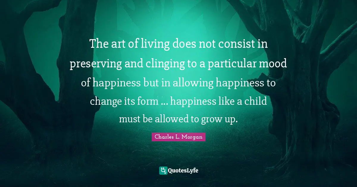 The art of living does not consist in preserving and clinging to a particular mood of happiness but in allowing happiness to change its form ... happiness like a child must be allowed to grow up.