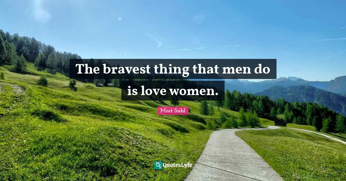 The bravest thing that men do is love women.