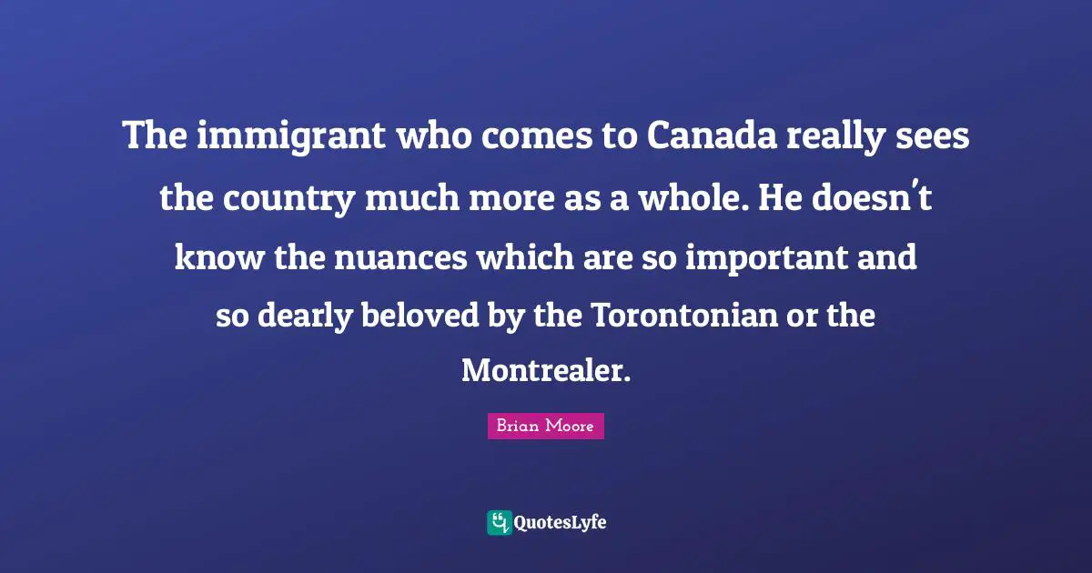 The immigrant who comes to Canada really sees the country much more as a whole. He doesn't know the nuances which are so important and so dearly beloved by the Torontonian or the Montrealer.