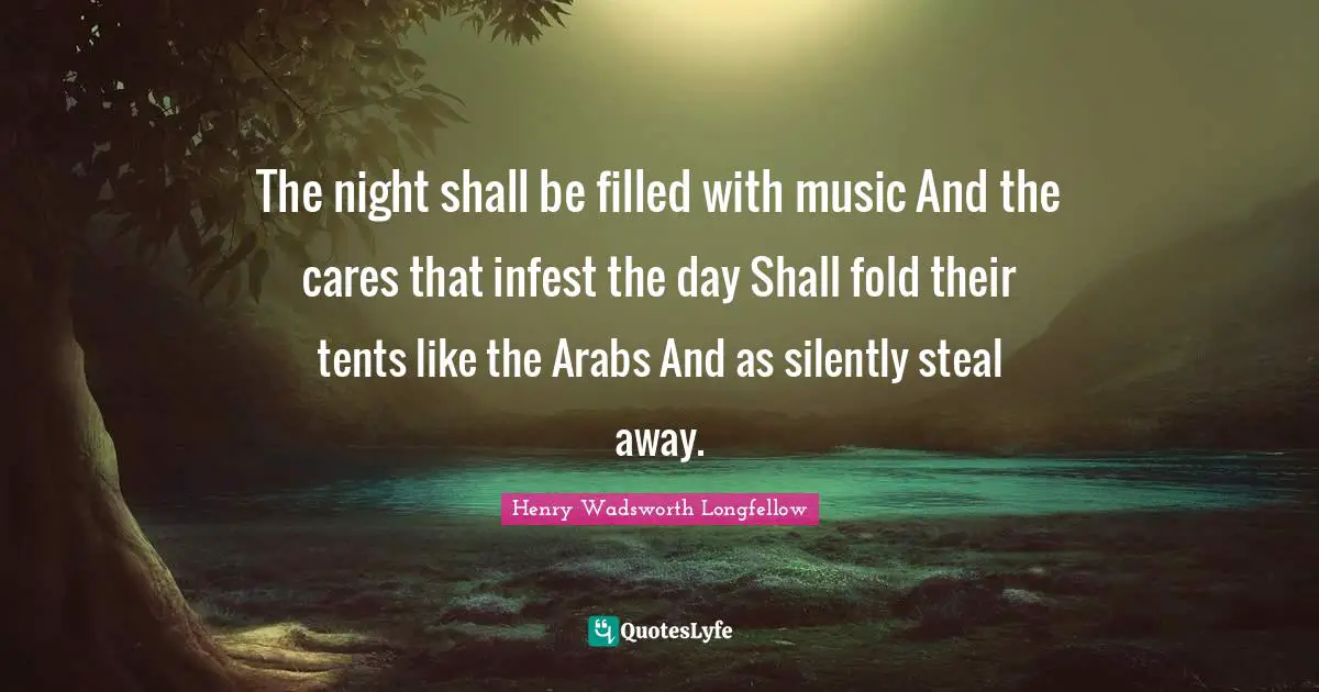 The night shall be filled with music And the cares that infest the day Shall fold their tents like the Arabs And as silently steal away.