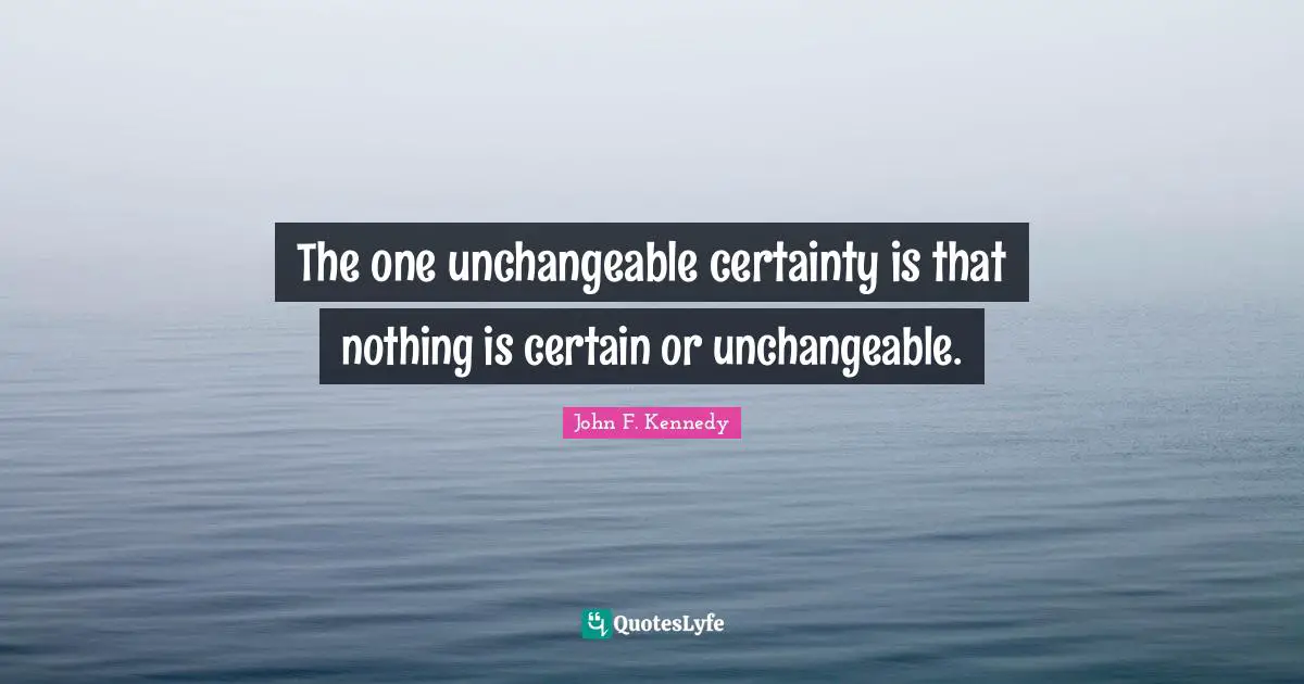 The one unchangeable certainty is that nothing is certain or unchangeable.