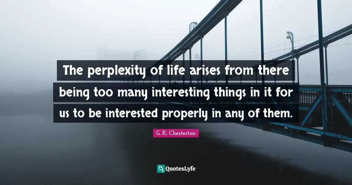 The perplexity of life arises from there being too many interesting things in it for us to be interested properly in any of them.