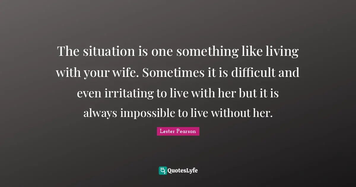 The situation is one something like living with your wife. Sometimes it is difficult and even irritating to live with her but it is always impossible to live without her.