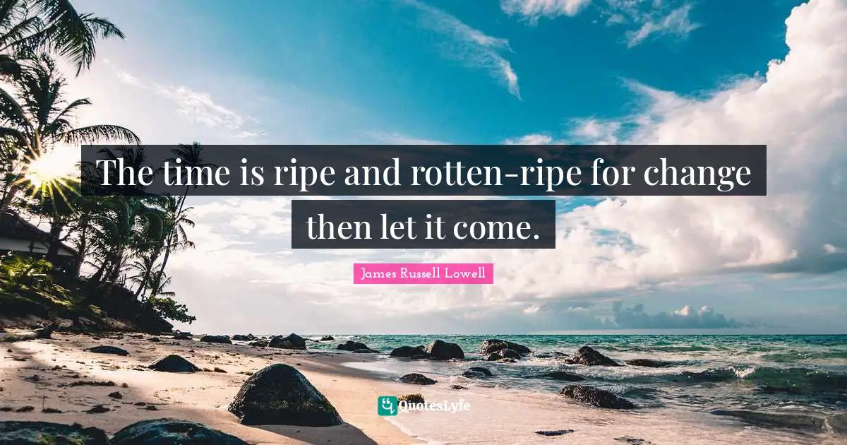 The time is ripe and rotten-ripe for change then let it come.