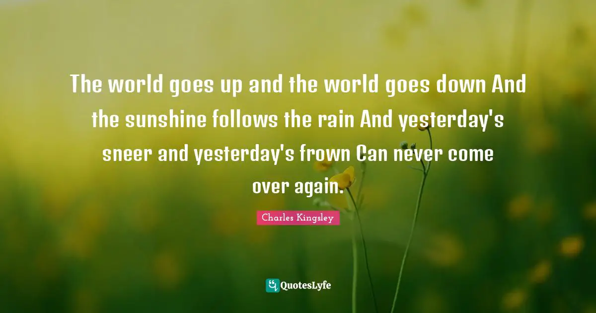 The world goes up and the world goes down And the sunshine follows the rain And yesterday's sneer and yesterday's frown Can never come over again.